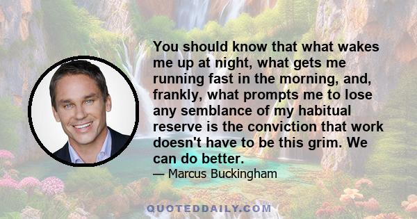 You should know that what wakes me up at night, what gets me running fast in the morning, and, frankly, what prompts me to lose any semblance of my habitual reserve is the conviction that work doesn't have to be this