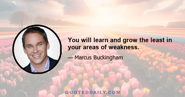 You will learn and grow the least in your areas of weakness.