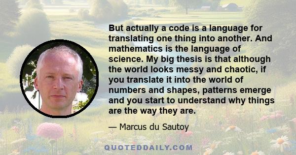 But actually a code is a language for translating one thing into another. And mathematics is the language of science. My big thesis is that although the world looks messy and chaotic, if you translate it into the world