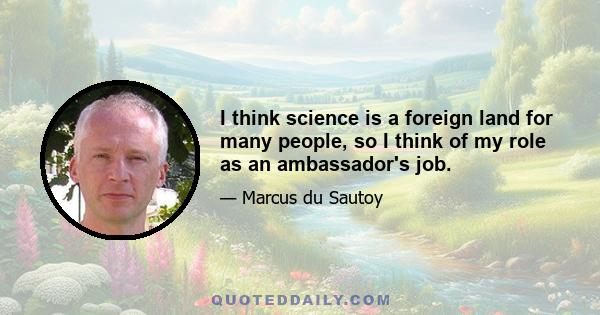 I think science is a foreign land for many people, so I think of my role as an ambassador's job.