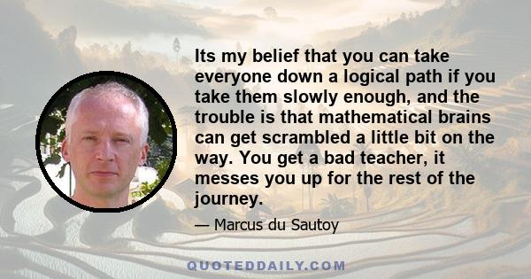 Its my belief that you can take everyone down a logical path if you take them slowly enough, and the trouble is that mathematical brains can get scrambled a little bit on the way. You get a bad teacher, it messes you up 