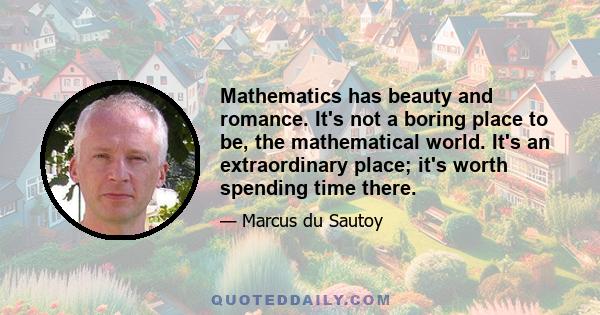 Mathematics has beauty and romance. It's not a boring place to be, the mathematical world. It's an extraordinary place; it's worth spending time there.