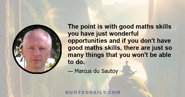 The point is with good maths skills you have just wonderful opportunities and if you don't have good maths skills, there are just so many things that you won't be able to do.