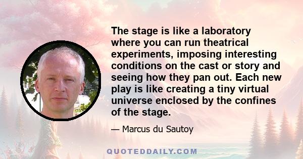 The stage is like a laboratory where you can run theatrical experiments, imposing interesting conditions on the cast or story and seeing how they pan out. Each new play is like creating a tiny virtual universe enclosed