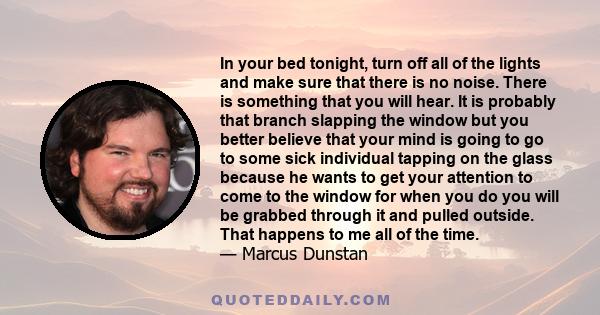 In your bed tonight, turn off all of the lights and make sure that there is no noise. There is something that you will hear. It is probably that branch slapping the window but you better believe that your mind is going