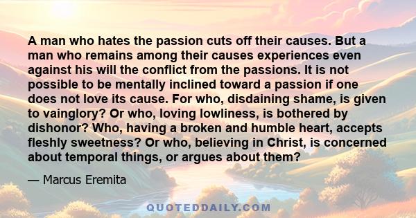 A man who hates the passion cuts off their causes. But a man who remains among their causes experiences even against his will the conflict from the passions. It is not possible to be mentally inclined toward a passion