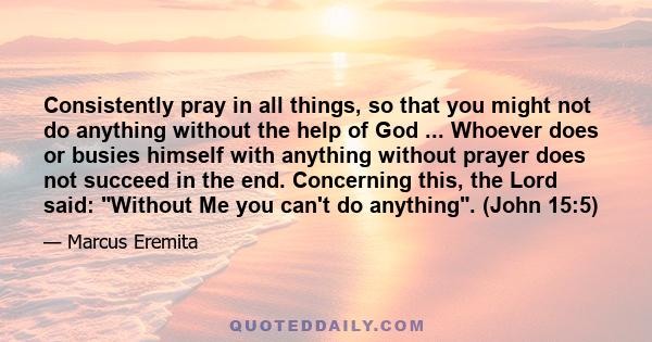 Consistently pray in all things, so that you might not do anything without the help of God ... Whoever does or busies himself with anything without prayer does not succeed in the end. Concerning this, the Lord said: