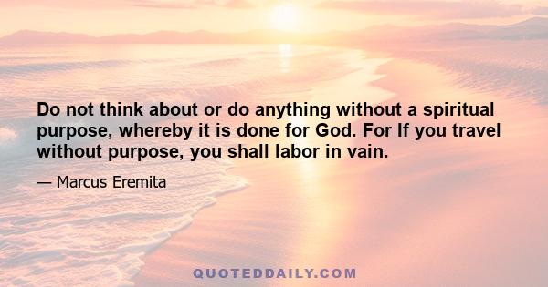 Do not think about or do anything without a spiritual purpose, whereby it is done for God. For If you travel without purpose, you shall labor in vain.