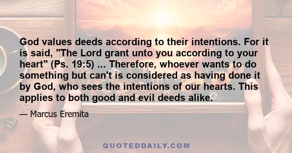 God values deeds according to their intentions. For it is said, The Lord grant unto you according to your heart (Ps. 19:5) ... Therefore, whoever wants to do something but can't is considered as having done it by God,