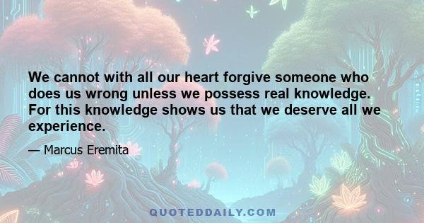 We cannot with all our heart forgive someone who does us wrong unless we possess real knowledge. For this knowledge shows us that we deserve all we experience.