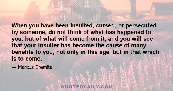 When you have been insulted, cursed, or persecuted by someone, do not think of what has happened to you, but of what will come from it, and you will see that your insulter has become the cause of many benefits to you,