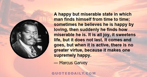 A happy but miserable state in which man finds himself from time to time; sometimes he believes he is happy by loving, then suddenly he finds how miserable he is. It is all joy, it sweetens life, but it does not last.