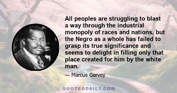 All peoples are struggling to blast a way through the industrial monopoly of races and nations, but the Negro as a whole has failed to grasp its true significance and seems to delight in filling only that place created