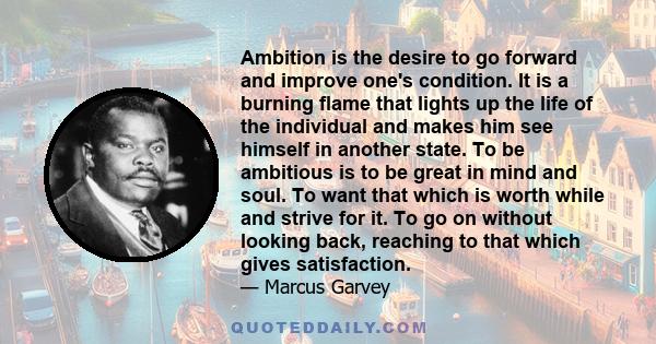 Ambition is the desire to go forward and improve one's condition. It is a burning flame that lights up the life of the individual and makes him see himself in another state. To be ambitious is to be great in mind and