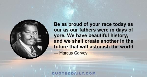 Be as proud of your race today as our as our fathers were in days of yore. We have beautiful history, and we shall create another in the future that will astonish the world.