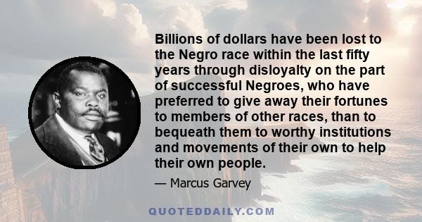 Billions of dollars have been lost to the Negro race within the last fifty years through disloyalty on the part of successful Negroes, who have preferred to give away their fortunes to members of other races, than to