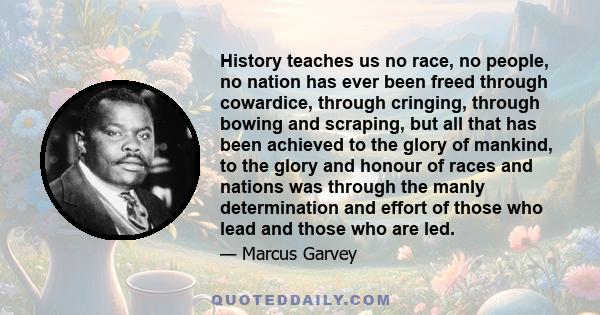 History teaches us no race, no people, no nation has ever been freed through cowardice, through cringing, through bowing and scraping, but all that has been achieved to the glory of mankind, to the glory and honour of