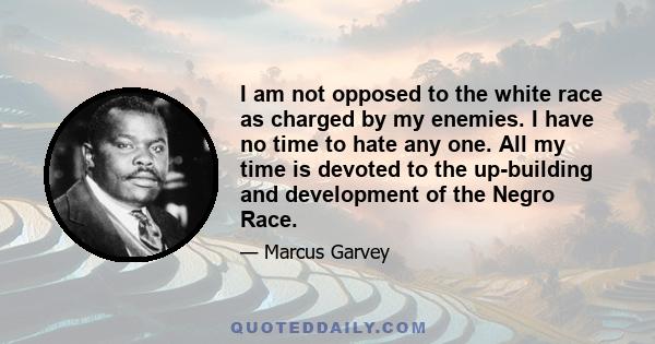 I am not opposed to the white race as charged by my enemies. I have no time to hate any one. All my time is devoted to the up-building and development of the Negro Race.