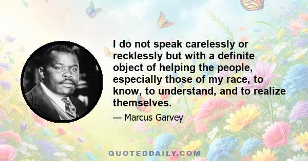 I do not speak carelessly or recklessly but with a definite object of helping the people, especially those of my race, to know, to understand, and to realize themselves.