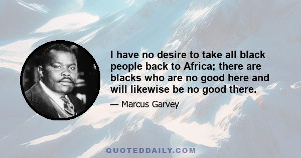 I have no desire to take all black people back to Africa; there are blacks who are no good here and will likewise be no good there.