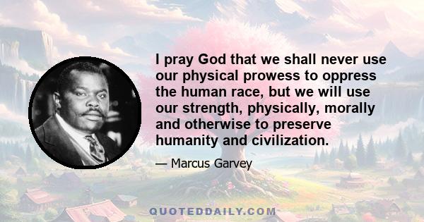 I pray God that we shall never use our physical prowess to oppress the human race, but we will use our strength, physically, morally and otherwise to preserve humanity and civilization.