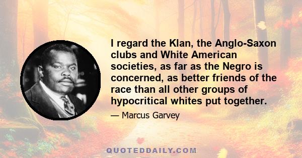 I regard the Klan, the Anglo-Saxon clubs and White American societies, as far as the Negro is concerned, as better friends of the race than all other groups of hypocritical whites put together.