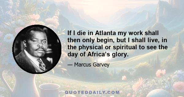 If I die in Atlanta my work shall then only begin, but I shall live, in the physical or spiritual to see the day of Africa’s glory.