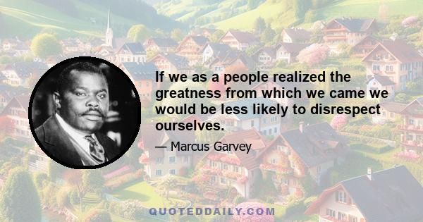 If we as a people realized the greatness from which we came we would be less likely to disrespect ourselves.