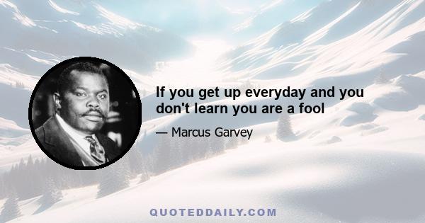 If you get up everyday and you don't learn you are a fool