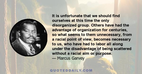 It is unfortunate that we should find ourselves at this time the only disorganized group. Others have had the advantage of organization for centuries, so what seems to them unnecessary, from a racial point of view,