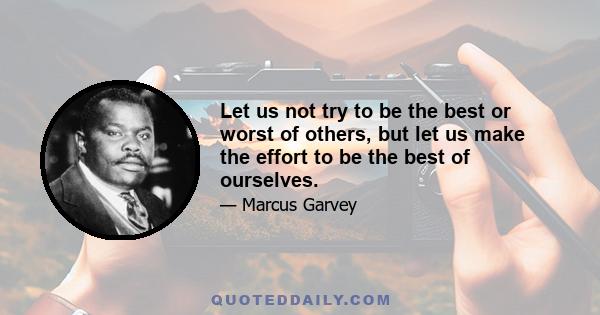 Let us not try to be the best or worst of others, but let us make the effort to be the best of ourselves.