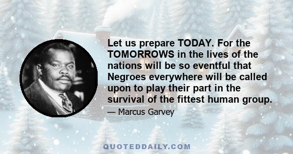 Let us prepare TODAY. For the TOMORROWS in the lives of the nations will be so eventful that Negroes everywhere will be called upon to play their part in the survival of the fittest human group.