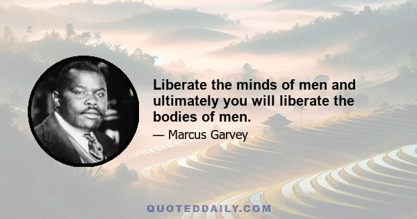 Liberate the minds of men and ultimately you will liberate the bodies of men.