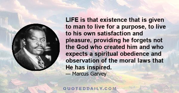 LIFE is that existence that is given to man to live for a purpose, to live to his own satisfaction and pleasure, providing he forgets not the God who created him and who expects a spiritual obedience and observation of