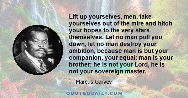 Lift up yourselves, men, take yourselves out of the mire and hitch your hopes to the very stars themselves. Let no man pull you down, let no man destroy your ambition, because man is but your companion, your equal; man