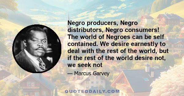 Negro producers, Negro distributors, Negro consumers! The world of Negroes can be self contained. We desire earnestly to deal with the rest of the world, but if the rest of the world desire not, we seek not