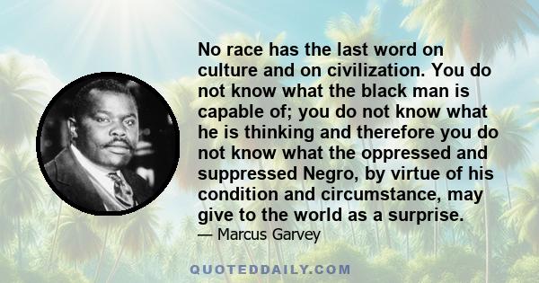 No race has the last word on culture and on civilization. You do not know what the black man is capable of; you do not know what he is thinking and therefore you do not know what the oppressed and suppressed Negro, by