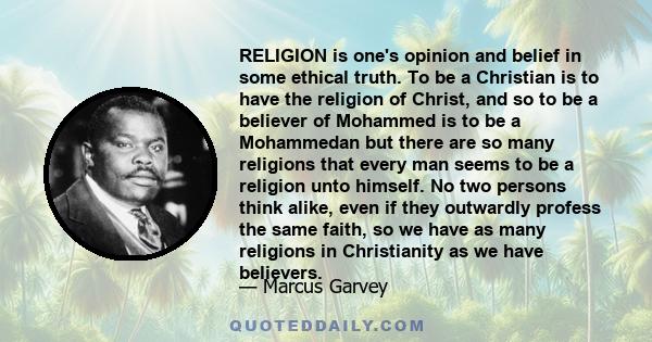 RELIGION is one's opinion and belief in some ethical truth. To be a Christian is to have the religion of Christ, and so to be a believer of Mohammed is to be a Mohammedan but there are so many religions that every man