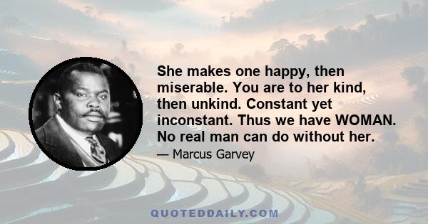 She makes one happy, then miserable. You are to her kind, then unkind. Constant yet inconstant. Thus we have WOMAN. No real man can do without her.