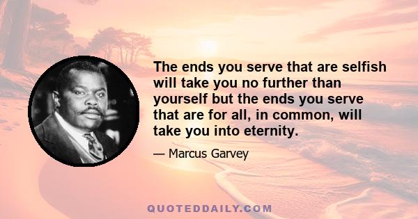 The ends you serve that are selfish will take you no further than yourself but the ends you serve that are for all, in common, will take you into eternity.