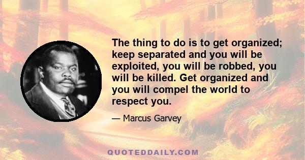 The thing to do is to get organized; keep separated and you will be exploited, you will be robbed, you will be killed. Get organized and you will compel the world to respect you.