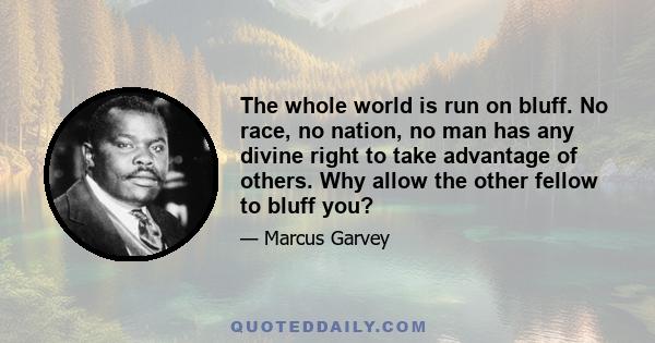 The whole world is run on bluff. No race, no nation, no man has any divine right to take advantage of others. Why allow the other fellow to bluff you?