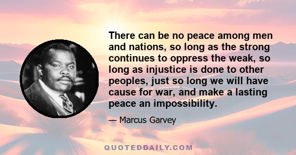 There can be no peace among men and nations, so long as the strong continues to oppress the weak, so long as injustice is done to other peoples, just so long we will have cause for war, and make a lasting peace an