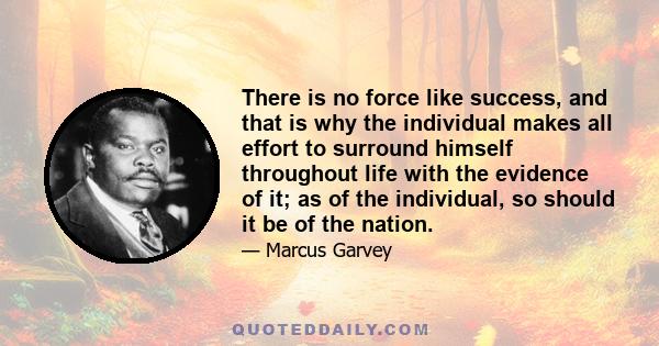 There is no force like success, and that is why the individual makes all effort to surround himself throughout life with the evidence of it; as of the individual, so should it be of the nation.