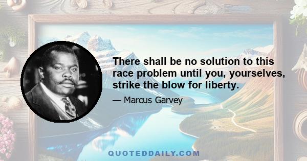 There shall be no solution to this race problem until you, yourselves, strike the blow for liberty.