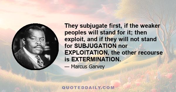 They subjugate first, if the weaker peoples will stand for it; then exploit, and if they will not stand for SUBJUGATION nor EXPLOITATION, the other recourse is EXTERMINATION.