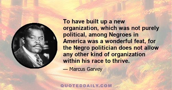 To have built up a new organization, which was not purely political, among Negroes in America was a wonderful feat, for the Negro politician does not allow any other kind of organization within his race to thrive.