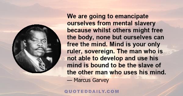 We are going to emancipate ourselves from mental slavery because whilst others might free the body, none but ourselves can free the mind. Mind is your only ruler, sovereign. The man who is not able to develop and use