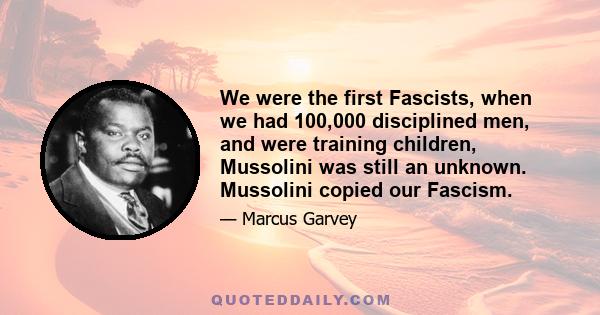 We were the first Fascists, when we had 100,000 disciplined men, and were training children, Mussolini was still an unknown. Mussolini copied our Fascism.