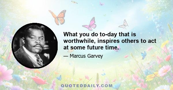 What you do to-day that is worthwhile, inspires others to act at some future time.